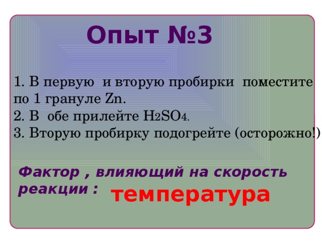 Опыт №3 1. В первую и вторую пробирки поместите по 1 грануле Zn. 2. В обе прилейте H 2 SO 4. 3. Вторую пробирку подогрейте (осторожно!) Фактор , влияющий на скорость реакции : температура