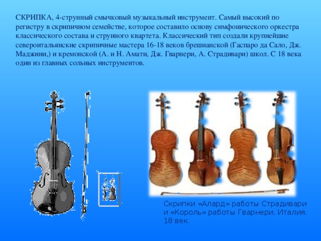 СКРИПКА, 4-струнный смычковый музыкальный инструмент. Самый высокий по регистру в скрипичном семействе, которое составило основу симфонического оркестра классического состава и струнного квартета. Классический тип создали крупнейшие североитальянские скрипичные мастера 16-18 веков брешианской (Гаспаро да Сало, Дж. Маджини,) и кремонской (А. и Н. Амати, Дж. Гварнери, А. Страдивари) школ. С 18 века один из главных сольных инструментов. Скрипки «Алард» работы Страдивари и «Король» работы Гварнери. Италия. 18 век.