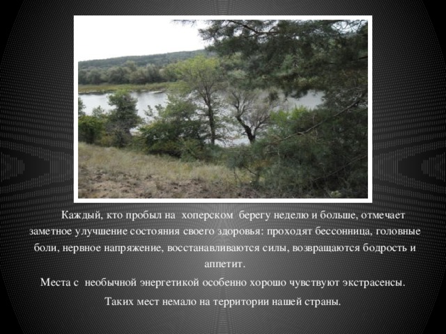  Каждый, кто пробыл на хоперском берегу неделю и больше, отмечает заметное улучшение состояния своего здоровья: проходят бессонница, головные боли, нервное напряжение, восстанавливаются силы, возвращаются бодрость и аппетит.  Места с необычной энергетикой особенно хорошо чувствуют экстрасенсы. Таких мест немало на территории нашей страны. 