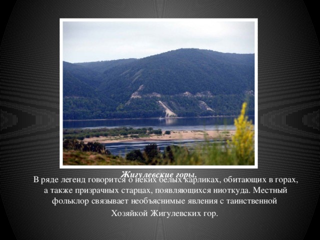 Жигулевские горы. В ряде легенд говорится о неких белых карликах, обитающих в горах, а также призрачных старцах, появляющихся ниоткуда. Местный фольклор связывает необъяснимые явления с таинственной Хозяйкой Жигулевских гор.  