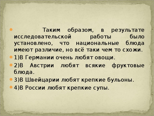  Таким образом, в результате исследовательской работы было установлено, что национальные блюда имеют различие, но всё таки чем то схожи. 1)В Германии очень любят овощи. 2)В Австрии любят всякие фруктовые блюда. 3)В Швейцарии любят крепкие бульоны. 4)В России любят крепкие супы. 