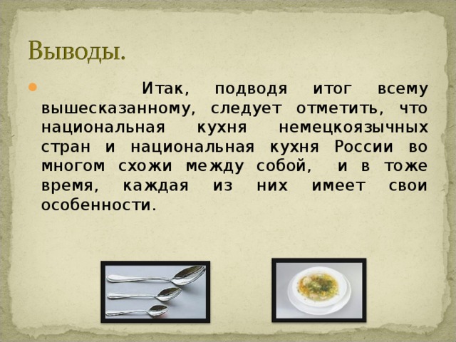  Итак, подводя итог всему вышесказанному, следует отметить, что национальная кухня немецкоязычных стран и национальная кухня России во многом схожи между собой, и в тоже время, каждая из них имеет свои особенности. 
