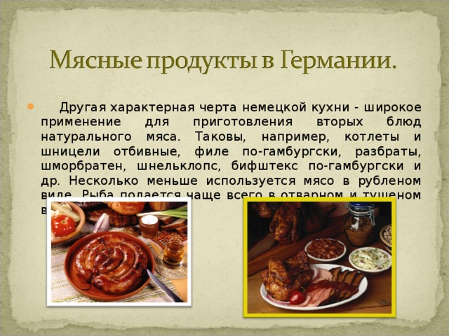  Другая характерная черта немецкой кухни - широкое применение для приготовления вторых блюд натурального мяса. Таковы, например, котлеты и шницели отбивные, филе по-гамбургски, разбраты, шморбратен, шнельклопс, бифштекс по-гамбургски и др. Несколько меньше используется мясо в рубленом виде. Рыба подается чаще всего в отварном и тушеном виде. 