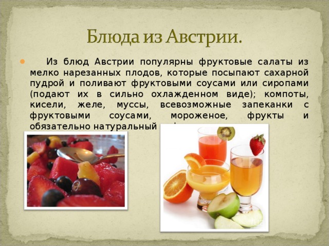 Из блюд Австрии популярны фруктовые салаты из мелко нарезанных плодов, которые посыпают сахарной пудрой и поливают фруктовыми соусами или сиропами (подают их в сильно охлажденном виде); компоты, кисели, желе, муссы, всевозможные запеканки с фруктовыми соусами, мороженое, фрукты и обязательно натуральный кофе с молоком.  