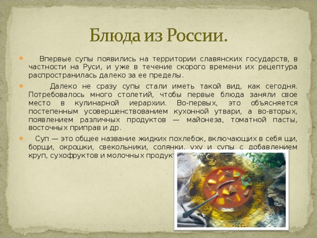  Впервые супы появились на территории славянских государств, в частности на Руси, и уже в течение скорого времени их рецептура распространилась далеко за ее пределы.   Далеко не сразу супы стали иметь такой вид, как сегодня. Потребовалось много столетий, чтобы первые блюда заняли свое место в кулинарной иерархии. Во-первых, это объясняется постепенным усовершенствованием кухонной утвари, а во-вторых, появлением различных продуктов — майонеза, томатной пасты, восточных приправ и др.  Суп — это общее название жидких похлебок, включающих в себя щи, борщи, окрошки, свекольники, солянки, уху и супы с добавлением круп, сухофруктов и молочных продуктов.  