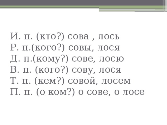 И. п. (кто?) сова , лось  Р. п.(кого?) совы, лося  Д. п.(кому?) сове, лосю  В. п. (кого?) сову, лося  Т. п. (кем?) совой, лосем  П. п. (о ком?) о сове, о лосе 