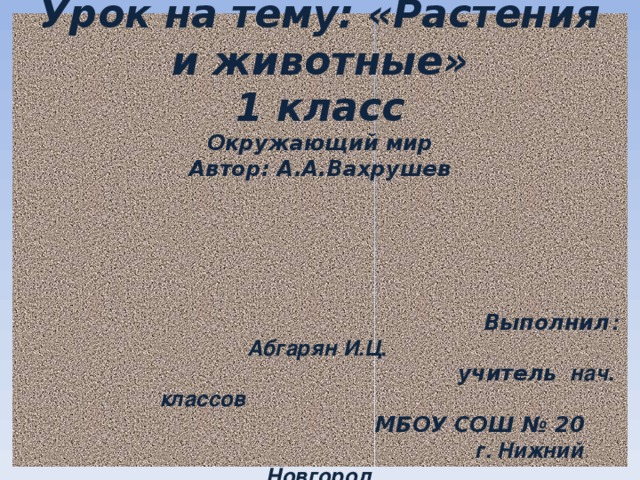  Урок на тему: «Растения и животные»  1 класс  Окружающий мир  Автор: А.А.Вахрушев       Выполнил : Абгарян И.Ц.   учитель нач. классов   МБОУ СОШ № 20   г. Нижний Новгород    