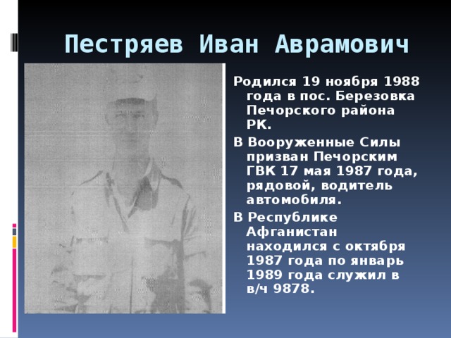 Пестряев Иван Аврамович   Родился 19 ноября 1988 года в пос. Березовка Печорского района РК. В Вооруженные Силы призван Печорским ГВК 17 мая 1987 года, рядовой, водитель автомобиля. В Республике Афганистан находился с октября 1987 года по январь 1989 года служил в в/ч 9878.  