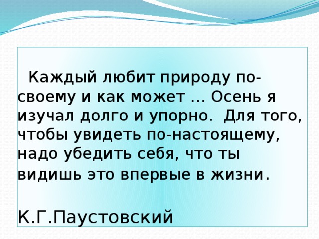   Каждый любит природу по-своему и как может … Осень я изучал долго и упорно. Для того, чтобы увидеть по-настоящему, надо убедить себя, что ты видишь это впервые в жизни .  К.Г.Паустовский 