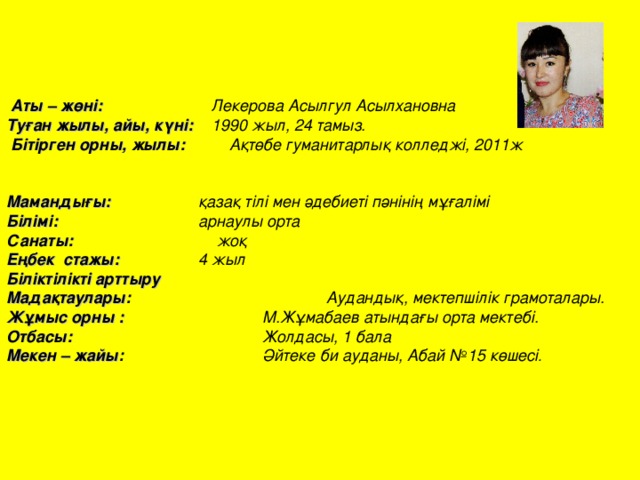    Аты – жөні:   Лекерова Асылгул Асылхановна Туған жылы, айы, күні:   1990 жыл, 24 тамыз.  Бітірген орны, жылы:  Ақтөбе гуманитарлық колледжі, 2011ж   Мамандығы:    қазақ тілі мен әдебиеті пәнінің мұғалімі Білімі:    арнаулы орта Санаты: жоқ Еңбек стажы:   4 жыл Біліктілікті арттыру Мадақтаулары :     Аудандық, мектепшілік грамоталары. Жұмыс орны :    М.Жұмабаев атындағы орта мектебі. Отбасы:    Жолдасы, 1 бала Мекен – жайы :    Әйтеке би ауданы, Абай №15 көшесі . 