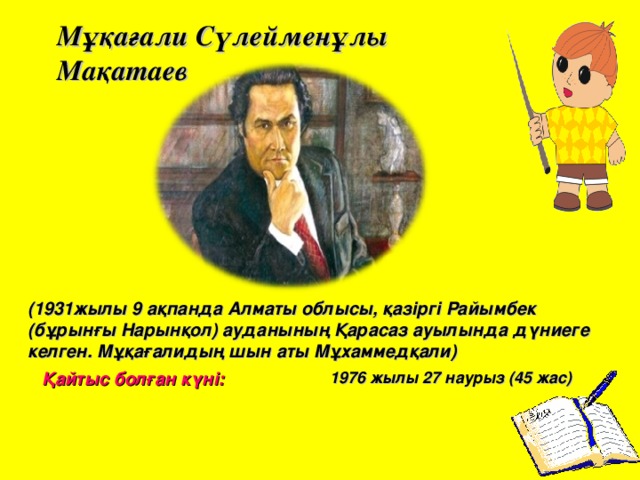 Мұқағали Сүлейменұлы Мақатаев (1931жылы 9 ақпанда Алматы облысы, қазіргі Райымбек (бұрынғы Нарынқол) ауданының Қарасаз ауылында дүниеге келген. Мұқағалидың шын аты Мұхаммедқали)   Қайтыс болған күні: 1976 жылы 27 наурыз (45 жас) 