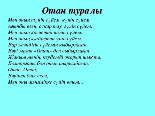 Отан туралы Мен оның түнін сүйем, күнін сүйем,  Ағынды өзен, асқар тау, гүлін сүйем.  Мен оның қасиетті тілін сүйем,  Мен оның құдіретті үнін сүйем.  Бар жәндігін сүйемін қыбырлаған,  Бәрі маған «Отан» деп сыбырлаған.  Жаным менің, кеудемді жарып шық та,  Бозторғайы бол оның шырылдаған.  Отан, Отан,  Бәрінен биік екен,  Мен оны мәңгілікке сүйіп өтем…   