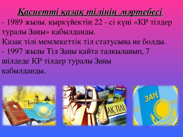Қасиетті қазақ тілінің мәртебесі - 1989 жылы. қыркүйектің 22 - сі күні «ҚР тілдер туралы Заңы» қабылданды.  Қазақ тілі мемлекеттік тіл статусына ие болды.  - 1997 жылы Тіл Заңы қайта талқыланып, 7 шілдеде ҚР тілдер туралы Заңы  қабылданды.   