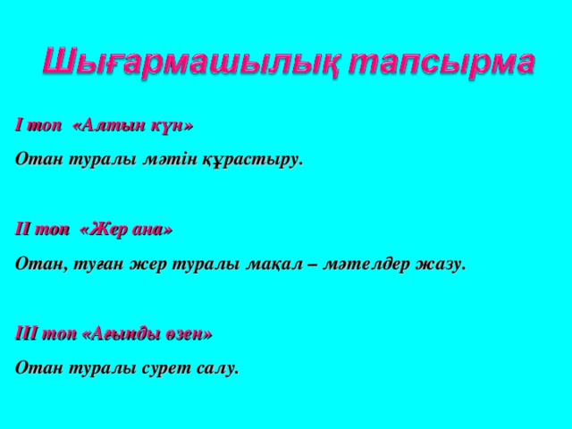 І топ «Алтын күн» Отан туралы мәтін құрастыру.  ІІ топ «Жер ана» Отан, туған жер туралы мақал – мәтелдер жазу.  ІІІ топ «Ағынды өзен» Отан туралы сурет салу.  