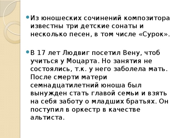 Из юношеских сочинений композитора известны три детские сонаты и несколько песен, в том числе «Сурок». В 17 лет Людвиг посетил Вену, чтоб учиться у Моцарта. Но занятия не состоялись, т.к. у него заболела мать. После смерти матери семнадцатилетний юноша был вынужден стать главой семьи и взять на себя заботу о младших братьях. Он поступил в оркестр в качестве альтиста. 