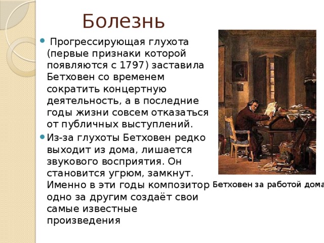 Болезнь  Прогрессирующая глухота (первые признаки которой появляются с 1797) заставила Бетховен со временем сократить концертную деятельность, а в последние годы жизни совсем отказаться от публичных выступлений. Из-за глухоты Бетховен редко выходит из дома, лишается звукового восприятия. Он становится угрюм, замкнут. Именно в эти годы композитор одно за другим создаёт свои самые известные произведения Бетховен за работой дома 