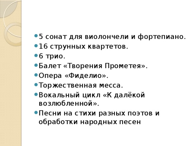 5 сонат для виолончели и фортепиано. 16 струнных квартетов. 6 трио. Балет «Творения Прометея». Опера «Фиделио». Торжественная месса. Вокальный цикл «К далёкой возлюбленной». Песни на стихи разных поэтов и обработки народных песен 