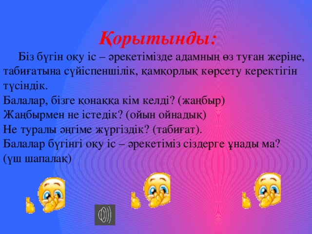 Қорытынды:  Біз бүгін оқу іс – әрекетімізде адамның өз туған жеріне, табиғатына сүйіспеншілік, қамқорлық көрсету керектігін түсіндік. Балалар, бізге қонаққа кім келді? (жаңбыр) Жаңбырмен не істедік? (ойын ойнадық) Не туралы әңгіме жүргіздік? (табиғат). Балалар бүгінгі оқу іс – әрекетіміз сіздерге ұнады ма? (үш шапалақ) 