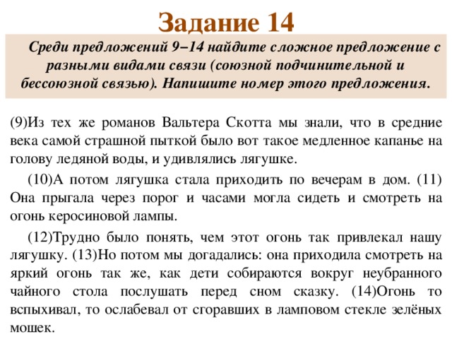 Задание 14 Среди предложений 9−14 найдите сложное предложение с разными видами связи (союзной подчинительной и бессоюзной связью). Напишите номер этого предложения.  (9)Из тех же романов Вальтера Скотта мы знали, что в средние века самой страшной пыткой было вот такое медленное капанье на голову ледяной воды, и удивлялись лягушке. (10)А потом лягушка стала приходить по вечерам в дом. (11) Она прыгала через порог и часами могла сидеть и смотреть на огонь керосиновой лампы. (12)Трудно было понять, чем этот огонь так привлекал нашу лягушку. (13)Но потом мы догадались: она приходила смотреть на яркий огонь так же, как дети собираются вокруг неубранного чайного стола послушать перед сном сказку. (14)Огонь то вспыхивал, то ослабевал от сгоравших в ламповом стекле зелёных мошек.  