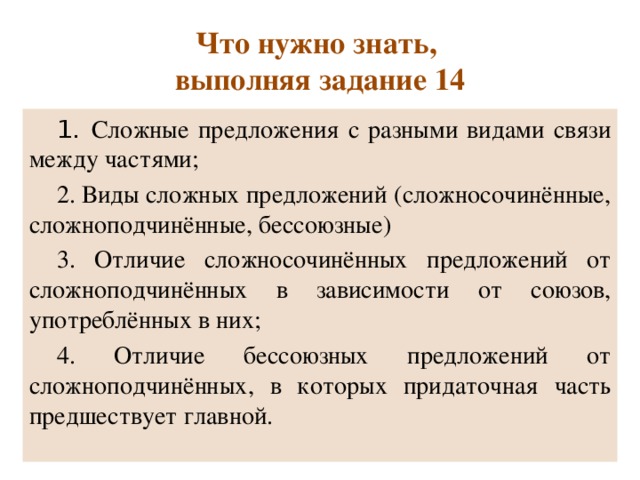 Что нужно знать,  выполняя задание 14 1. Сложные предложения с разными видами связи между частями; 2. Виды сложных предложений (сложносочинённые, сложноподчинённые, бессоюзные) 3. Отличие сложносочинённых предложений от сложноподчинённых в зависимости от союзов, употреблённых в них; 4. Отличие бессоюзных предложений от сложноподчинённых, в которых придаточная часть предшествует главной. 