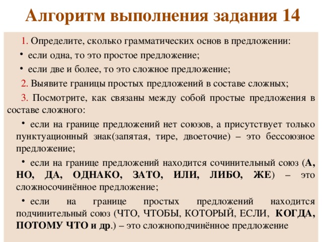 Алгоритм выполнения задания 14 1. Определите, сколько грамматических основ в предложении: если одна, то это простое предложение; если две и более, то это сложное предложение; 2. Выявите границы простых предложений в составе сложных; 3. Посмотрите, как связаны между собой простые предложения в составе сложного: если на границе предложений нет союзов, а присутствует только пунктуационный знак(запятая, тире, двоеточие) – это бессоюзное предложение; если на границе предложений находится сочинительный союз ( А, НО, ДА, ОДНАКО, ЗАТО, ИЛИ, ЛИБО, ЖЕ ) – это сложносочинённое предложение; если на границе простых предложений находится подчинительный союз (ЧТО, ЧТОБЫ, КОТОРЫЙ, ЕСЛИ, КОГДА, ПОТОМУ ЧТО и др .) – это сложноподчинённое предложение 