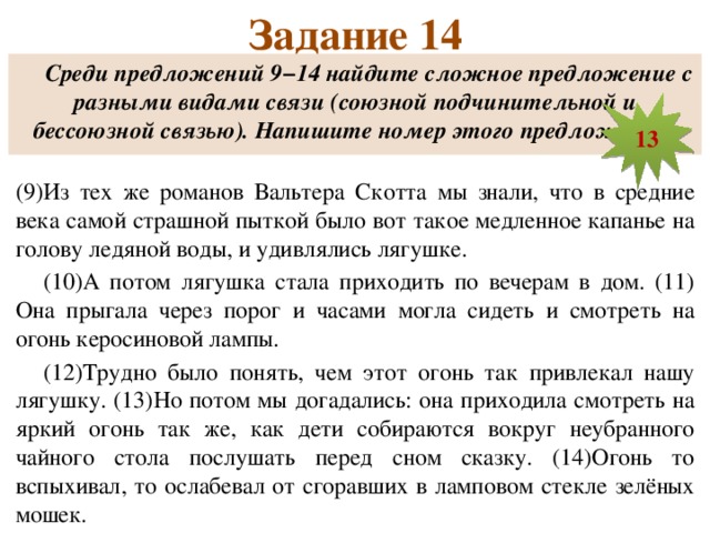 Задание 14 Среди предложений 9−14 найдите сложное предложение с разными видами связи (союзной подчинительной и бессоюзной связью). Напишите номер этого предложения.  (9)Из тех же романов Вальтера Скотта мы знали, что в средние века самой страшной пыткой было вот такое медленное капанье на голову ледяной воды, и удивлялись лягушке. (10)А потом лягушка стала приходить по вечерам в дом. (11) Она прыгала через порог и часами могла сидеть и смотреть на огонь керосиновой лампы. (12)Трудно было понять, чем этот огонь так привлекал нашу лягушку. (13)Но потом мы догадались: она приходила смотреть на яркий огонь так же, как дети собираются вокруг неубранного чайного стола послушать перед сном сказку. (14)Огонь то вспыхивал, то ослабевал от сгоравших в ламповом стекле зелёных мошек. 13  