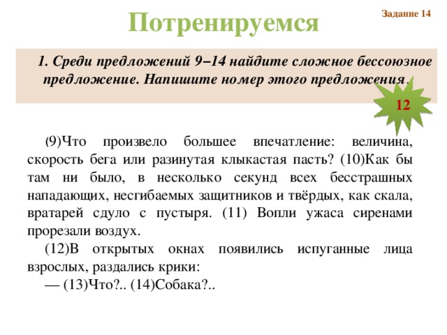Потренируемся Задание 14 1. Среди предложений 9−14 найдите сложное бессоюзное предложение. Напишите номер этого предложения . 12 ( 9)Что произвело большее впечатление: величина, скорость бега или разинутая клыкастая пасть? (10)Как бы там ни было, в несколько секунд всех бесстрашных нападающих, несгибаемых защитников и твёрдых, как скала, вратарей сдуло с пустыря. (11) Вопли ужаса сиренами прорезали воздух. (12)В открытых окнах появились испуганные лица взрослых, раздались крики: —  (13)Что?.. (14)Собака?..  