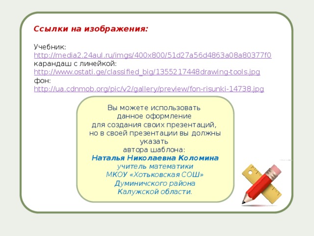 Ссылки на изображения:  Учебник: http://media2.24aul.ru/imgs/400x800/51d27a56d4863a08a80377f0  карандаш с линейкой: http://www.ostati.ge/classified_big/1355217448drawing-tools.jpg  фон: http://ua.cdnmob.org/pic/v2/gallery/preview/fon-risunki-14738.jpg Вы можете использовать данное оформление для создания своих презентаций, но в своей презентации вы должны указать автора шаблона: Наталья Николаевна Коломина учитель математики МКОУ «Хотьковская СОШ» Думиничского района Калужской области. 