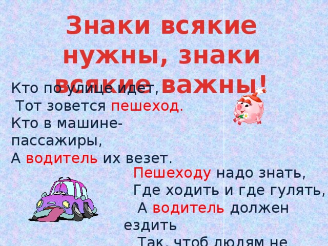 Знаки всякие нужны, знаки всякие важны! Кто по улице идет,  Тот зовется  пешеход. Кто в машине- пассажиры, А водитель  их везет.  Пешеходу  надо знать,  Где ходить и где гулять,  А  водитель  должен ездить  Так, чтоб людям не мешать. 