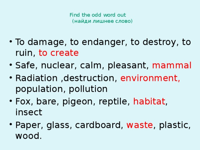 Find the odd word out  (найди лишнее слово)   To damage, to endanger, to destroy, to ruin, to create Safe, nuclear, calm, pleasant, mammal Radiation ,destruction, environment, population, pollution Fox, bare, pigeon, reptile, habitat , insect Paper, glass, cardboard, waste , plastic, wood. 