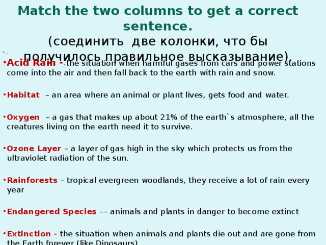 Match the two columns to get a correct sentence.  (соединить две колонки, что бы получилось правильное высказывание). . Acid Rain - - the situation when harmful gases from cars and power stations come into the air and then fall back to the earth with rain and snow.  Habitat – an area where an animal or plant lives, gets food and water.  Oxygen – a gas that makes up about 21% of the earth`s atmosphere, all the creatures living on the earth need it to survive.  Ozone Layer – a layer of gas high in the sky which protects us from the ultraviolet radiation of the sun.  Rainforests – tropical evergreen woodlands, they receive a lot of rain every year  Endangered Species –– animals and plants in danger to become extinct Extinction - the situation when animals and plants die out and are gone from the Earth forever (like Dinosaurs).  