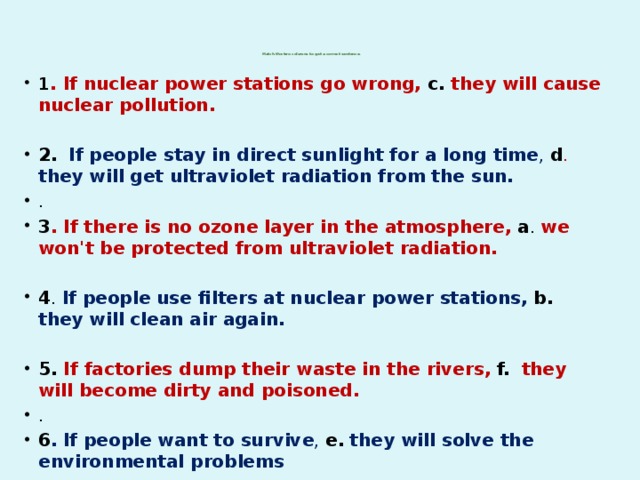 Match the two columns to get a correct sentence.   1 . If nuclear power stations go wrong, c. they will cause nuclear pollution. 2.   If people stay in direct sunlight for a long time , d .  they will get ultraviolet radiation from the sun. . 3 . If there is no ozone layer in the atmosphere,  a . we won't be protected from ultraviolet radiation.  4 . If people use filters at nuclear power stations,  b. they will clean air again.  5. If factories dump their waste in the rivers,  f.   they will become dirty and poisoned. . 6 .  If people want to survive , e.  they will solve the environmental problems 