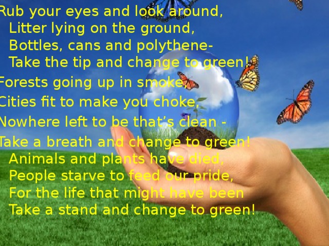 “ Change to green ” Rub your eyes and look around,  Litter lying on the ground,  Bottles, cans and polythene-  Take the tip and change to green! Forests going up in smoke, Cities fit to make you choke, Nowhere left to be that’s clean - Take a breath and change to green!  Animals and plants have died,  People starve to feed our pride,  For the life that might have been  Take a stand and change to green! 