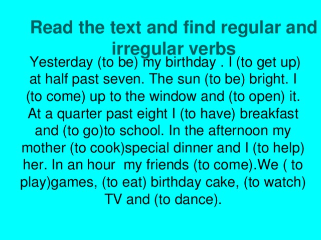  Yesterday (to be) my  birthday . I (to get up) at half past seven. The sun (to be) bright. I (to come) up to the window and (to open) it. At a quarter past eight I (to have) breakfast and (to go)to school. In the afternoon my mother (to cook)special dinner and I (to help) her. In an hour my friends (to come).We ( to play)games, (to eat) birthday cake, (to watch) TV and (to dance). Read the text and find regular and irregular verbs               ryrte  