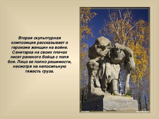 Вторая скульптурная композиция рассказывает о героизме женщин на войне. Санитарка на своих плечах несет раненого бойца с поля боя. Лицо ее полно решимости, несмотря на непосильную тяжесть груза. 