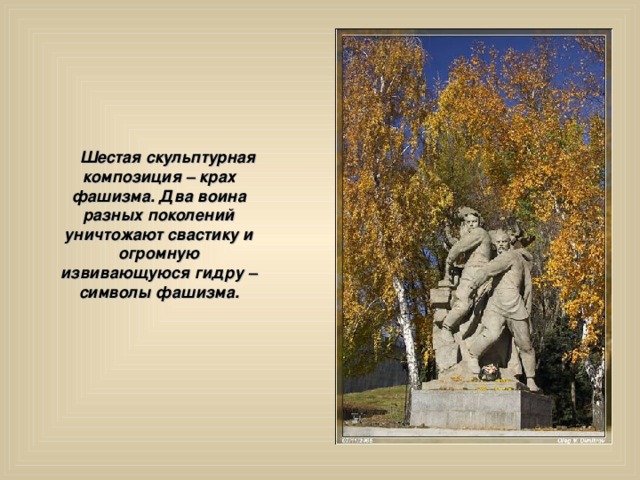  Шестая скульптурная композиция – крах фашизма. Два воина разных поколений уничтожают свастику и огромную извивающуюся гидру – символы фашизма. 