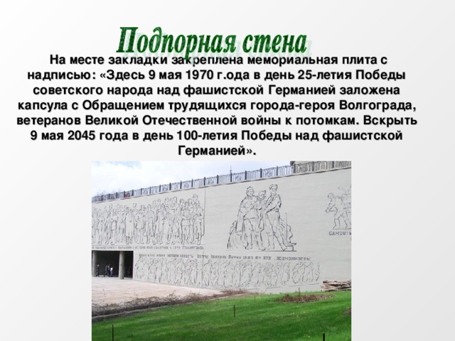  На месте закладки закреплена мемориальная плита с надписью: «Здесь 9 мая 1970 г.ода в день 25-летия Победы советского народа над фашистской Германией заложена капсула с Обращением трудящихся города-героя Волгограда, ветеранов Великой Отечественной войны к потомкам. Вскрыть 9 мая 2045 года в день 100-летия Победы над фашистской Германией». 