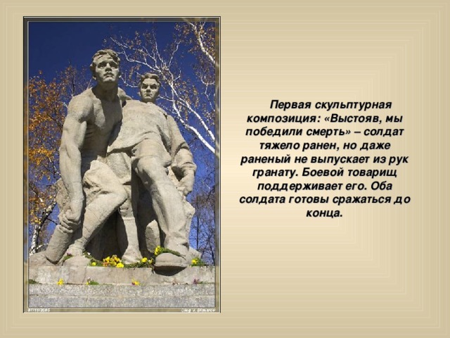  Первая скульптурная композиция: «Выстояв, мы победили смерть» – солдат тяжело ранен, но даже раненый не выпускает из рук гранату. Боевой товарищ поддерживает его. Оба солдата готовы сражаться до конца. 