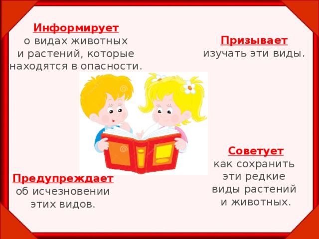 Информирует о видах животных  и растений, которые находятся в опасности. Призывает изучать эти виды. Советует как сохранить эти редкие виды растений и животных. Предупреждает об исчезновении этих видов.