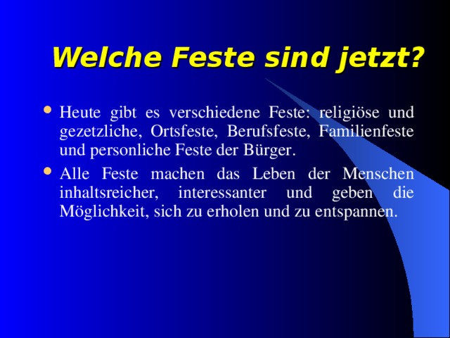 Welche Feste sind jetzt? Heute gibt es verschiedene Feste : religi ö se und gezetzliche, Ortsfeste, Berufsfeste, Familienfeste und personliche Feste der B ü rger. Alle Feste machen das Leben der Menschen inhaltsreicher, interessanter und geben die M ö glichkeit, sich zu erholen und zu entspannen. 