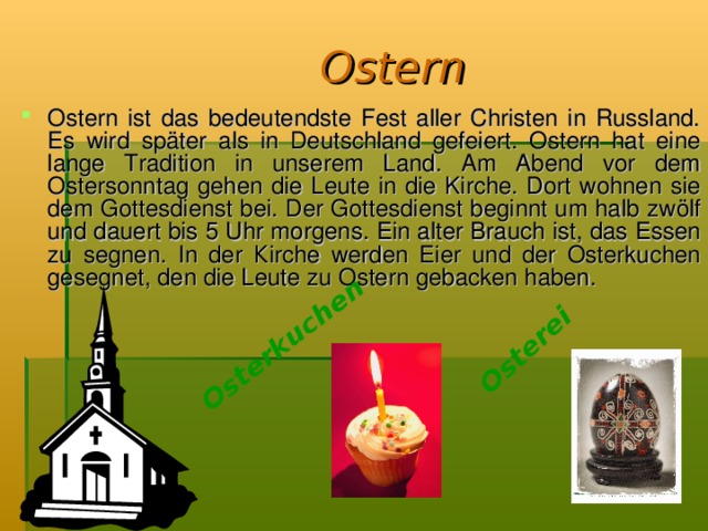 Osterkuchen Osterei Ostern Ostern ist das bedeutendste Fest aller Christen in Russland. Es wird später als in Deutschland gefeiert. Ostern hat eine lange Tradition in unserem Land. Am Abend vor dem Ostersonntag gehen die Leute in die Kirche. Dort wohnen sie dem Gottesdienst bei. Der Gottesdienst beginnt um halb zwölf und dauert bis 5 Uhr morgens. Ein alter Brauch ist, das Essen zu segnen. In der К irche werden Eier und der Osterkuchen gesegnet, den die Leute zu Ostern gebacken haben.  