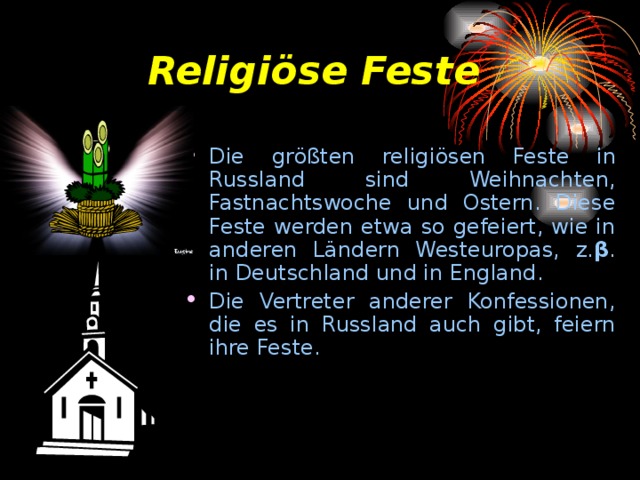 Religi ö se Feste Die gr öß ten religi ö sen Feste in Russland sind Weihnachten, Fastnachtswoche und Ostern. Diese Feste werden etwa so gefeiert, wie in anderen L ä ndern Westeuropas, z. β . in Deutschland und in England. Die Vertreter anderer Konfessionen, die es in Russland auch gibt, feiern ihre Feste. 