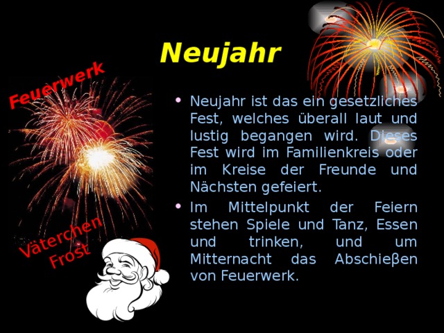 Feuerwerk Väterchen Frost Neujahr Neujahr ist das ein gesetzliches Fest, welches ü berall laut und lustig begangen wird. Dieses Fest wird im Familienkreis oder im Kreise der Freunde und N ä chsten gefeiert. Im Mittelpunkt der Feiern stehen Spiele und Tanz, Essen und trinken, und um Mitternacht das Abschie β en von Feuerwerk. 