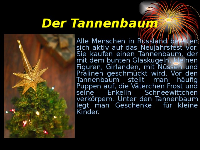 Der Tannenbaum All е Menschen in Russland bereiten sich aktiv auf das Neujahrsfest vor. Sie kaufen einen Tannenbaum, der mit dem bunten Glaskugeln, kleinen Figuren, Girlanden, mit Nüssen und Pralinen geschmückt wird. Vor den Tannenbaum stellt man häufig Puppen auf, die Väterchen Frost und seine Enkelin Schneewittchen verkörpern. Unter den Tann е nb а um legt man Geschenke für kleine К inder. 