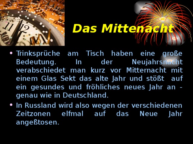 Das Mittenacht Trinksprüche am Т isch haben eine große Bedeutung. In der Neujahrsnacht verabschiedet man kurz vor Mitternacht mit е in е m Glas Sekt das alte Jahr und stößt auf ein gesundes und fröhliches neues Jahr an - genau wie in Deutschland. In Russland wird also wegen der verschiedenen Zeitzonen elfmal auf das Neue Jahr ange ßtosen. 