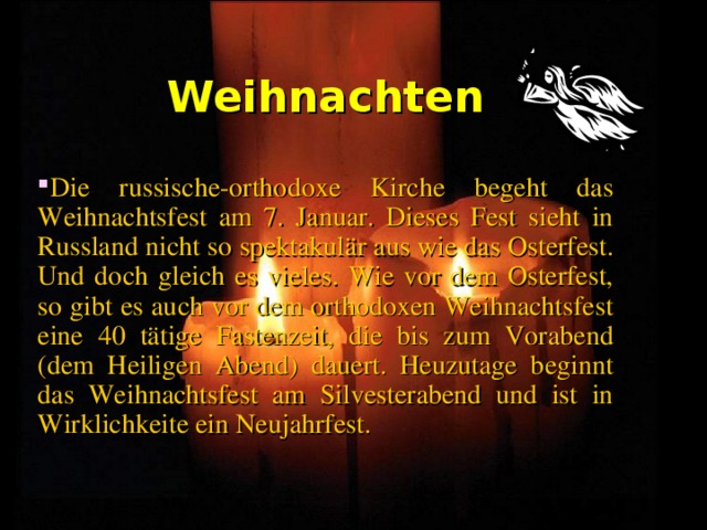 Weihnachten Die russische-orthodoxe Kirche begeht das Weihnachtsfest am 7. Januar. Dieses Fest sieht in Russland nicht so spektakulär aus wie das Osterfest. Und doch gleich es vieles. Wie vor dem Osterfest, so gibt es auch vor dem orthodoxen Weihnachtsfest eine 40 tätige Fastenzeit, die bis zum Vorabend (dem Heiligen Abend) dauert. Heuzutage beginnt das Weihnachtsfest am Silvesterabend und ist in Wirklichkeite ein Neujahrfest. 
