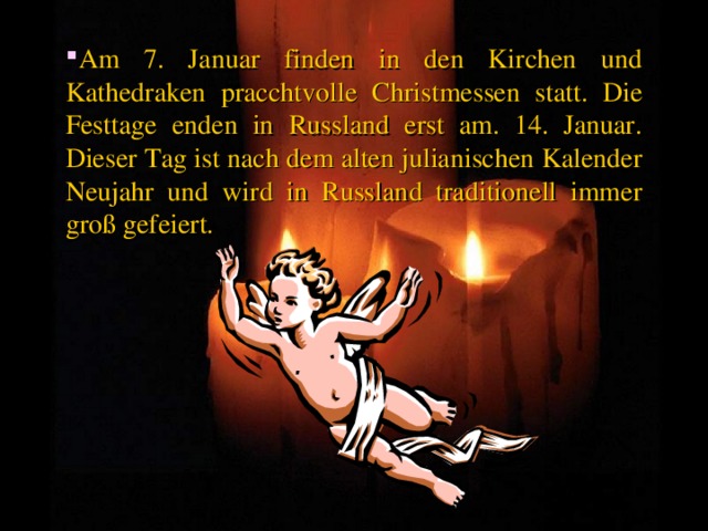 Am 7. Januar finden in den Kirchen und Kathedraken pracchtvolle Christmessen statt. Die Festtage enden in Russland erst am. 14. Januar. Dieser Tag ist nach dem alten julianischen Kalender Neujahr und wird in Russland traditionell immer groß gefeiert. 