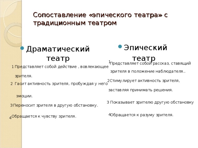 Сопоставление «эпического театра» с традиционным театром Эпический театр Драматический театр 1 Представляет собой рассказ, ставящий 1 Представляет собой действие , вовлекающее зрителя в положение наблюдателя.. зрителя. 2Стимулирует активность зрителя, Гасит активность зрителя, пробуждая у него 2 заставляя принимать решения. эмоции. 3 Показывает зрителю другую обстановку 3 Переносит зрителя в другую обстановку. 4 Обращается к разуму зрителя. Обращается к чувству зрителя. 4 