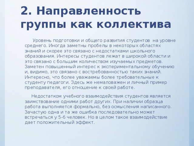 2. Направленность группы как коллектива  Уровень подготовки и общего развития студентов на уровне среднего. Иногда заметны пробелы в некоторых областях знаний и скорее это связано с недостатками школьного образования. Интересы студентов лежат в широкой области и это связано с большим количеством изучаемых предметов. Заметен повышенный интерес к экспериментальному обучению и, видимо, это связано с востребованностью таких знаний. Интересно, что более уважаемы более требовательные к студенту педагоги. Здесь же немаловажен и личный пример преподавателя, его отношение к своей работе.  Недостатком учебного взаимодействия студентов является заимствование одними работ других. При наличии образца работа выполняется формально, без осмысления написанного. Зачастую одна и та же ошибка последовательно может встречаться у 5-6 человек. Но в целом такое взаимодействие дает положительный эффект. 