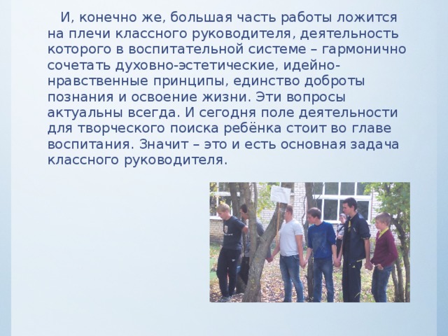  И, конечно же, большая часть работы ложится на плечи классного руководителя, деятельность которого в воспитательной системе – гармонично сочетать духовно-эстетические, идейно-нравственные принципы, единство доброты познания и освоение жизни. Эти вопросы актуальны всегда. И сегодня поле деятельности для творческого поиска ребёнка стоит во главе воспитания. Значит – это и есть основная задача классного руководителя.    